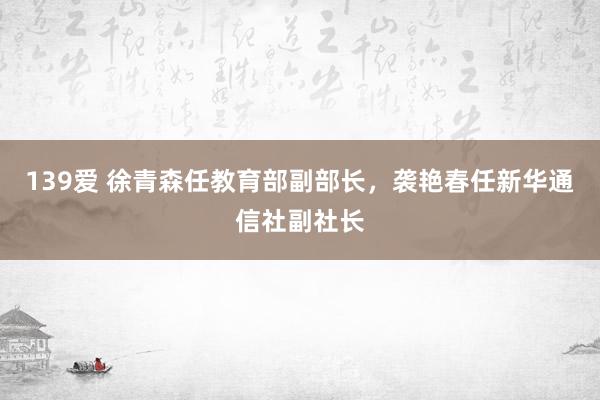 139爱 徐青森任教育部副部长，袭艳春任新华通信社副社长