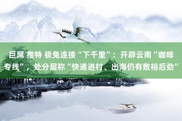 巨屌 推特 极兔连接“下千里”：开辟云南“咖啡专线”，处分层称“快递进村、出海仍有敷裕后劲”