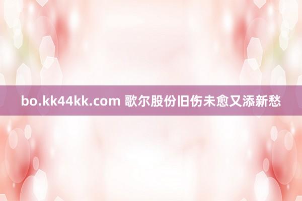 bo.kk44kk.com 歌尔股份旧伤未愈又添新愁