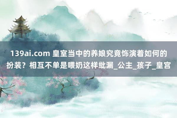 139ai.com 皇室当中的养娘究竟饰演着如何的扮装？相互不单是喂奶这样纰漏_公主_孩子_皇宫