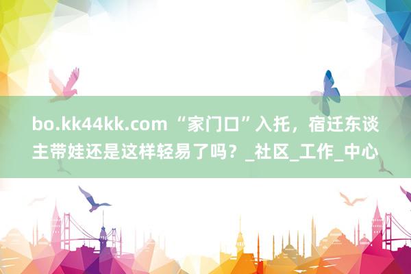 bo.kk44kk.com “家门口”入托，宿迁东谈主带娃还是这样轻易了吗？_社区_工作_中心