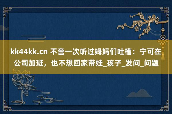 kk44kk.cn 不啻一次听过姆妈们吐槽：宁可在公司加班，也不想回家带娃_孩子_发问_问题