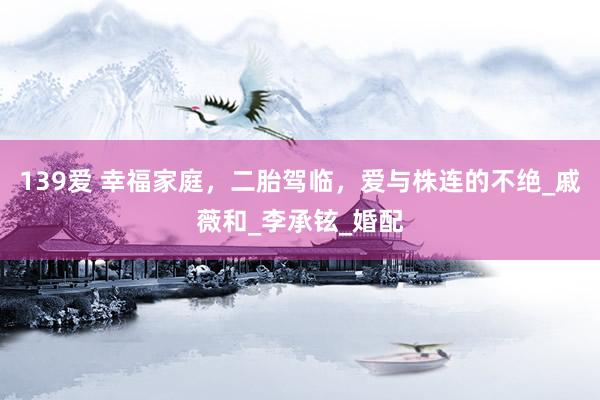 139爱 幸福家庭，二胎驾临，爱与株连的不绝_戚薇和_李承铉_婚配