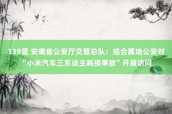139爱 安徽省公安厅交管总队：结合属地公安对“小米汽车三东谈主耗损事故”开展访问