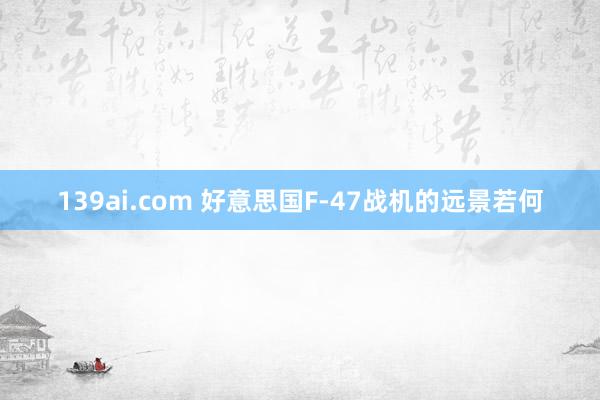 139ai.com 好意思国F-47战机的远景若何