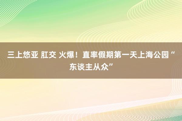 三上悠亚 肛交 火爆！直率假期第一天上海公园“东谈主从众”