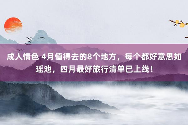 成人情色 4月值得去的8个地方，每个都好意思如瑶池，四月最好旅行清单已上线！