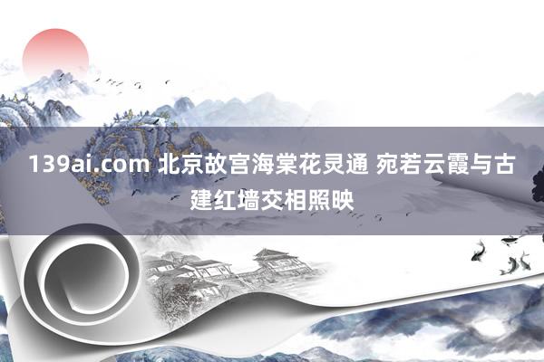 139ai.com 北京故宫海棠花灵通 宛若云霞与古建红墙交相照映