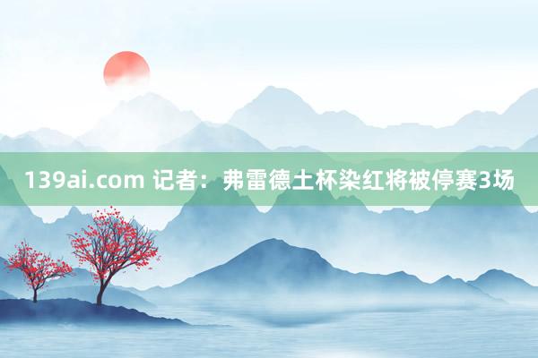 139ai.com 记者：弗雷德土杯染红将被停赛3场