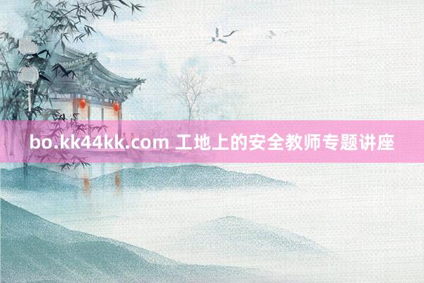 bo.kk44kk.com 工地上的安全教师专题讲座