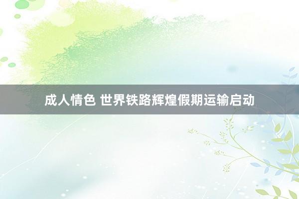 成人情色 世界铁路辉煌假期运输启动