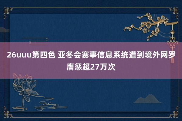 26uuu第四色 亚冬会赛事信息系统遭到境外网罗膺惩超27万次