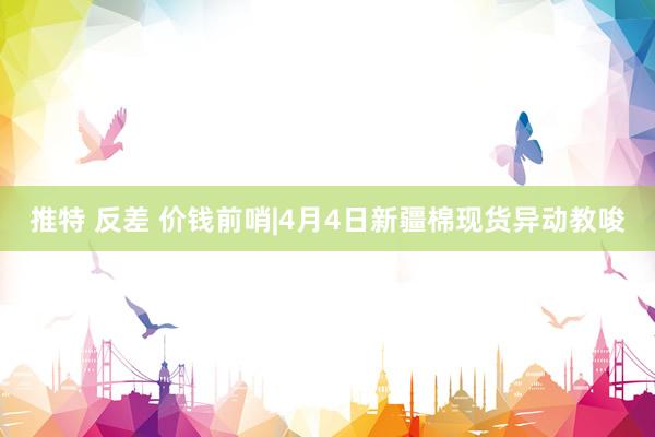 推特 反差 价钱前哨|4月4日新疆棉现货异动教唆