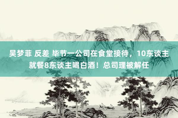 吴梦菲 反差 毕节一公司在食堂接待，10东谈主就餐8东谈主喝白酒！总司理被解任
