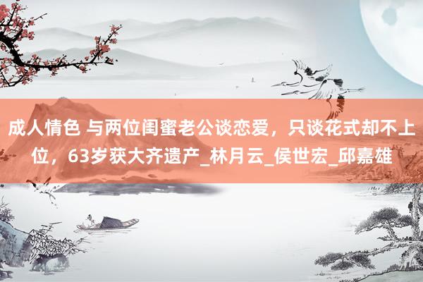 成人情色 与两位闺蜜老公谈恋爱，只谈花式却不上位，63岁获大齐遗产_林月云_侯世宏_邱嘉雄