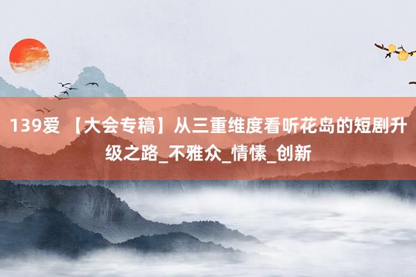 139爱 【大会专稿】从三重维度看听花岛的短剧升级之路_不雅众_情愫_创新