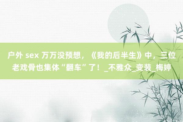 户外 sex 万万没预想，《我的后半生》中，三位老戏骨也集体“翻车”了！_不雅众_变装_梅婷