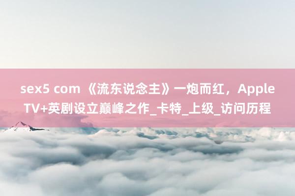 sex5 com 《流东说念主》一炮而红，AppleTV+英剧设立巅峰之作_卡特_上级_访问历程