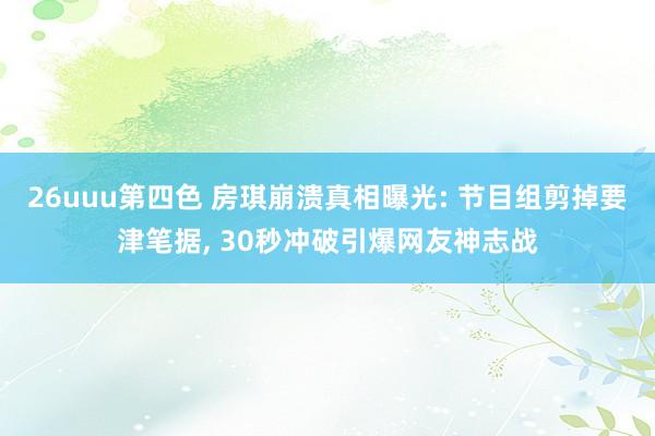26uuu第四色 房琪崩溃真相曝光: 节目组剪掉要津笔据， 30秒冲破引爆网友神志战