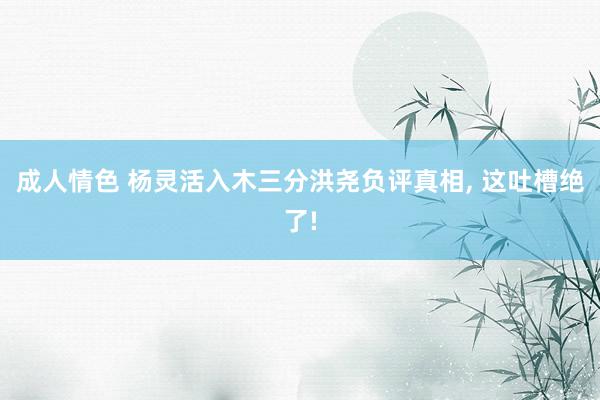 成人情色 杨灵活入木三分洪尧负评真相， 这吐槽绝了!