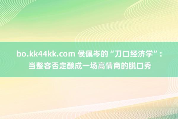 bo.kk44kk.com 侯佩岑的“刀口经济学”: 当整容否定酿成一场高情商的脱口秀