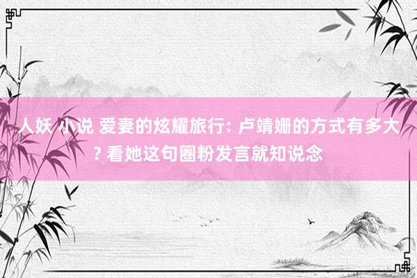 人妖 小说 爱妻的炫耀旅行: 卢靖姗的方式有多大? 看她这句圈粉发言就知说念