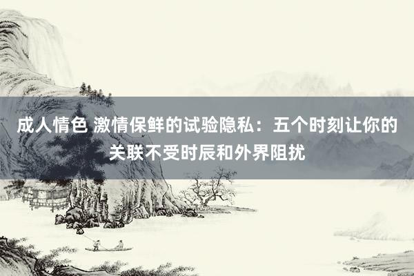 成人情色 激情保鲜的试验隐私：五个时刻让你的关联不受时辰和外界阻扰