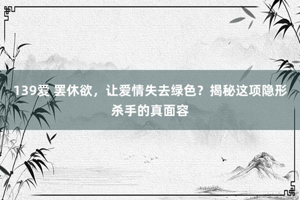 139爱 罢休欲，让爱情失去绿色？揭秘这项隐形杀手的真面容
