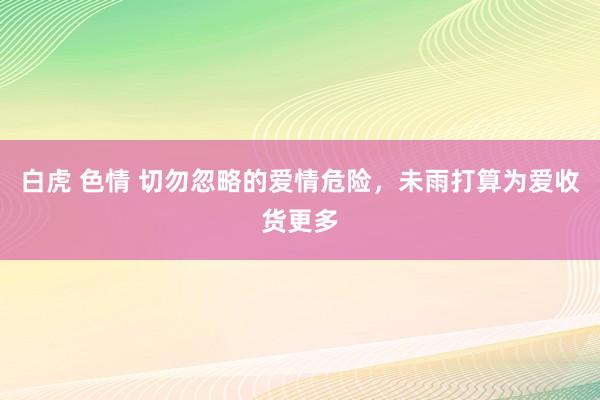 白虎 色情 切勿忽略的爱情危险，未雨打算为爱收货更多