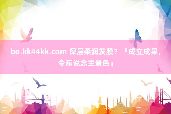 bo.kk44kk.com 深层柔润发膜？「成立成果，令东说念主景色」