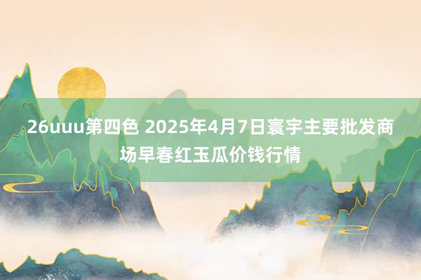 26uuu第四色 2025年4月7日寰宇主要批发商场早春红玉瓜价钱行情