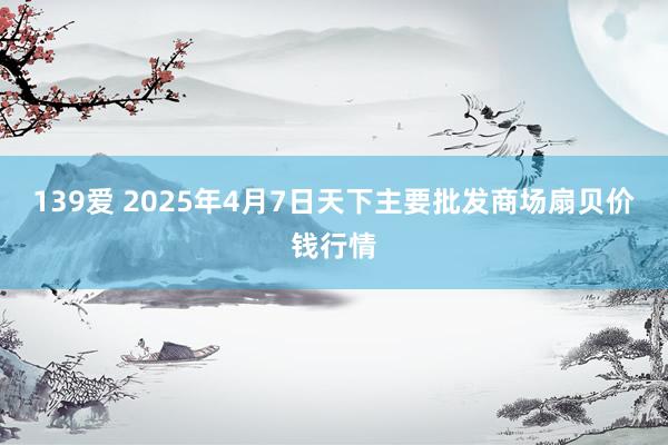 139爱 2025年4月7日天下主要批发商场扇贝价钱行情
