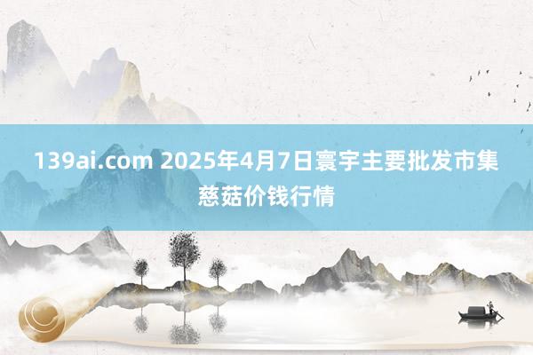 139ai.com 2025年4月7日寰宇主要批发市集慈菇价钱行情