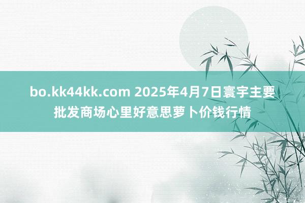 bo.kk44kk.com 2025年4月7日寰宇主要批发商场心里好意思萝卜价钱行情