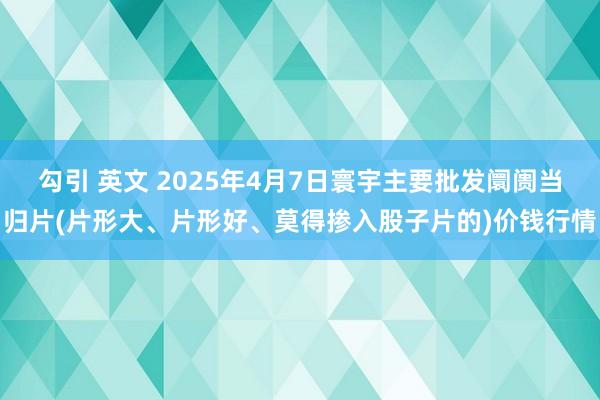 勾引 英文 2025年4月7日寰宇主要批发阛阓当归片(片形大、片形好、莫得掺入股子片的)价钱行情