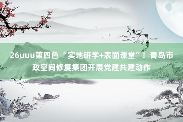26uuu第四色 “实地研学+表面课堂”！青岛市政空间修复集团开展党建共建动作