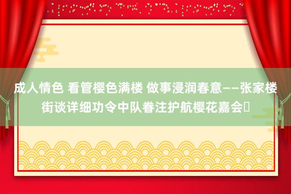 成人情色 看管樱色满楼 做事浸润春意——张家楼街谈详细功令中队眷注护航樱花嘉会‌
