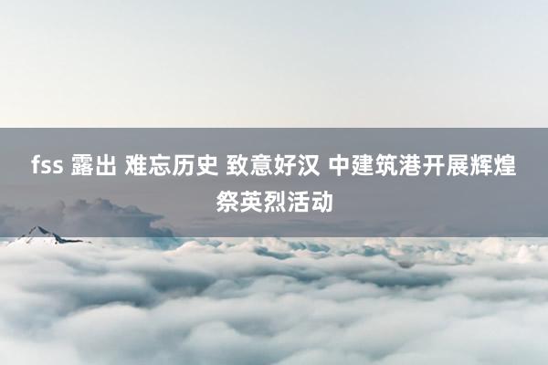 fss 露出 难忘历史 致意好汉 中建筑港开展辉煌祭英烈活动