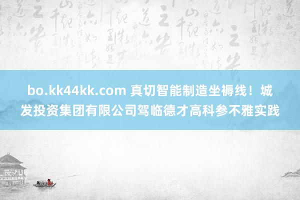 bo.kk44kk.com 真切智能制造坐褥线！城发投资集团有限公司驾临德才高科参不雅实践