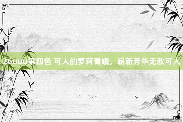 26uuu第四色 可人的萝莉青娥，崭新芳华无敌可人
