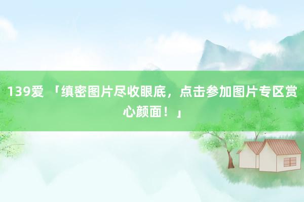 139爱 「缜密图片尽收眼底，点击参加图片专区赏心颜面！」