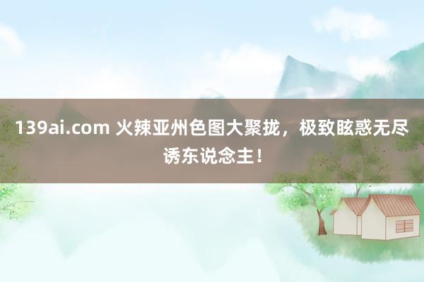 139ai.com 火辣亚州色图大聚拢，极致眩惑无尽诱东说念主！