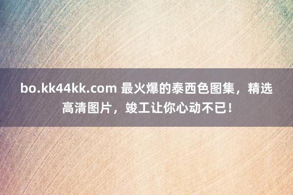 bo.kk44kk.com 最火爆的泰西色图集，精选高清图片，竣工让你心动不已！