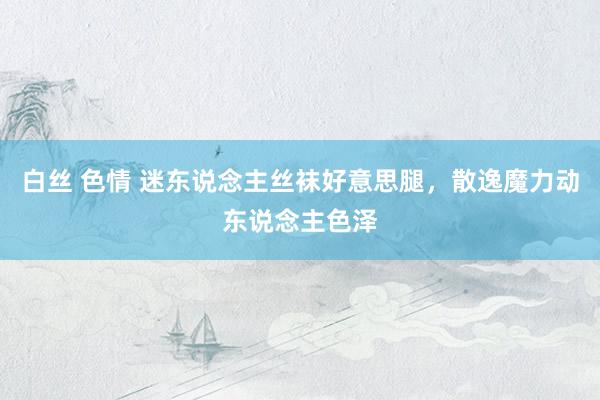 白丝 色情 迷东说念主丝袜好意思腿，散逸魔力动东说念主色泽