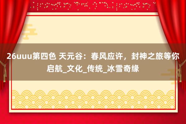 26uuu第四色 天元谷：春风应许，封神之旅等你启航_文化_传统_冰雪奇缘