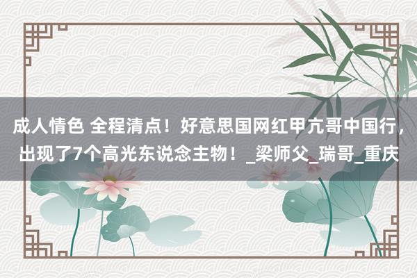 成人情色 全程清点！好意思国网红甲亢哥中国行，出现了7个高光东说念主物！_梁师父_瑞哥_重庆