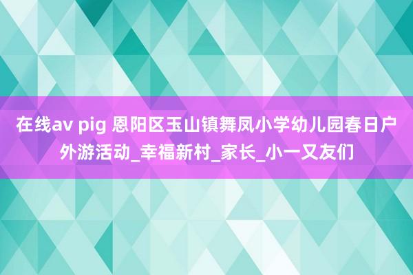 在线av pig 恩阳区玉山镇舞凤小学幼儿园春日户外游活动_幸福新村_家长_小一又友们