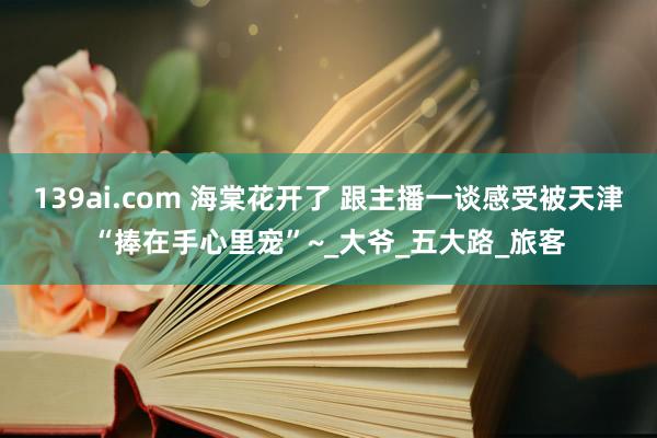 139ai.com 海棠花开了 跟主播一谈感受被天津“捧在手心里宠”~_大爷_五大路_旅客