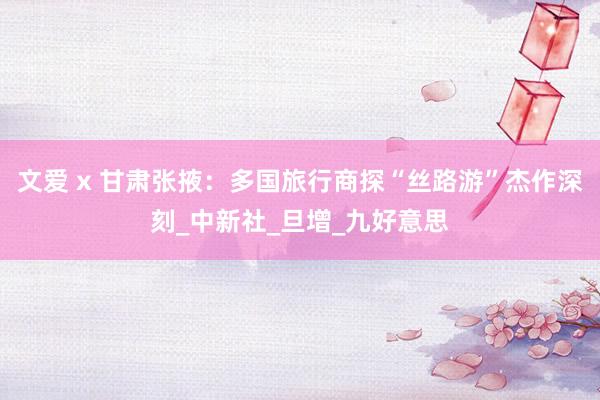 文爱 x 甘肃张掖：多国旅行商探“丝路游”杰作深刻_中新社_旦增_九好意思