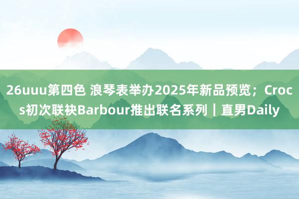 26uuu第四色 浪琴表举办2025年新品预览；Crocs初次联袂Barbour推出联名系列｜直男Daily